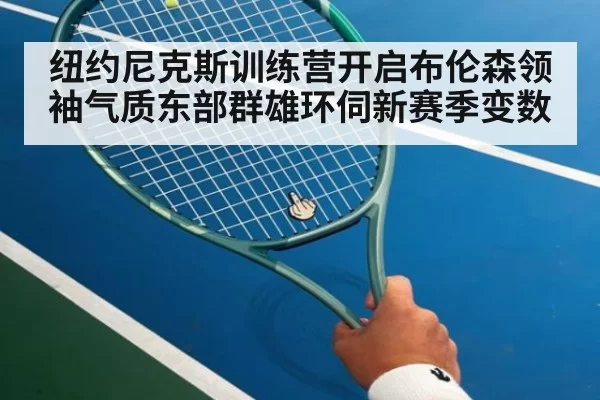 纽约尼克斯训练营开启布伦森领袖气质东部群雄环伺新赛季变数